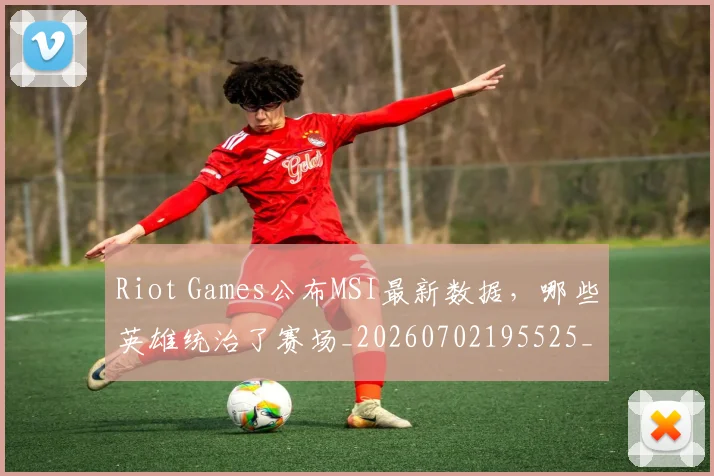 Riot Games公布MSI最新数据,哪些英雄统治了赛场_20260702195525_20260714215113