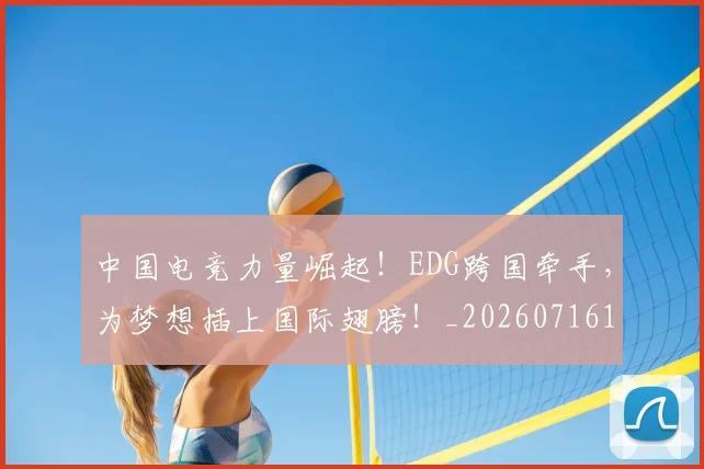 中国电竞力量崛起！EDG跨国牵手，为梦想插上国际翅膀！_20260716183615