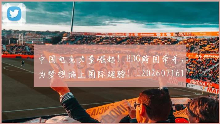 中国电竞力量崛起!EDG跨国牵手,为梦想插上国际翅膀!_20260716183615
