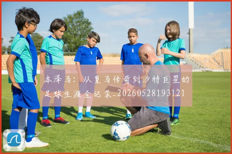 本泽马:从皇马传奇到沙特巨星的足球生涯全记录_20260528193121