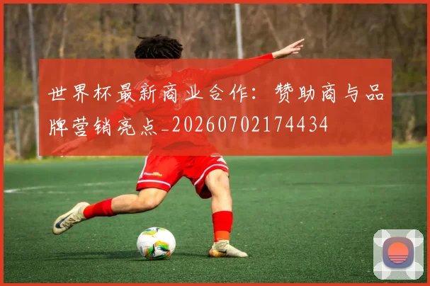 世界杯最新商业合作:赞助商与品牌营销亮点_20260702174434