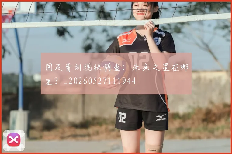 国足青训现状调查:未来之星在哪里?_20260527111944