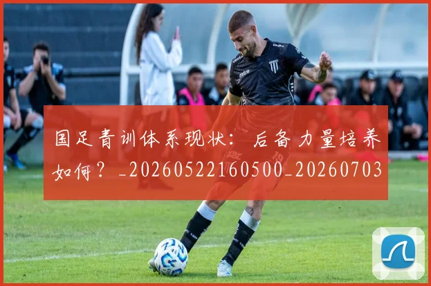 国足青训体系现状:后备力量培养如何?_20260522160500_20260703224543