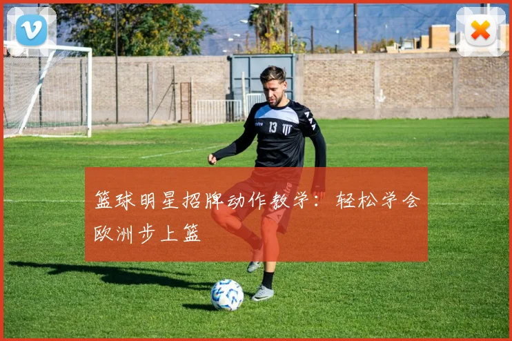 篮球明星招牌动作教学:轻松学会欧洲步上篮