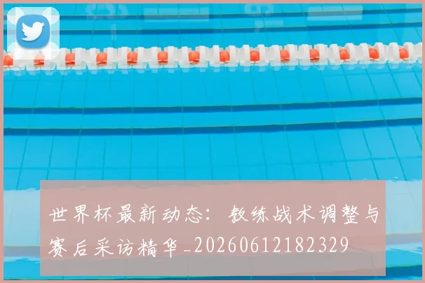 世界杯最新动态:教练战术调整与赛后采访精华_20260612182329