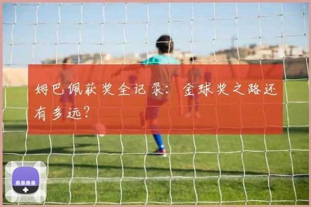 姆巴佩获奖全记录:金球奖之路还有多远?