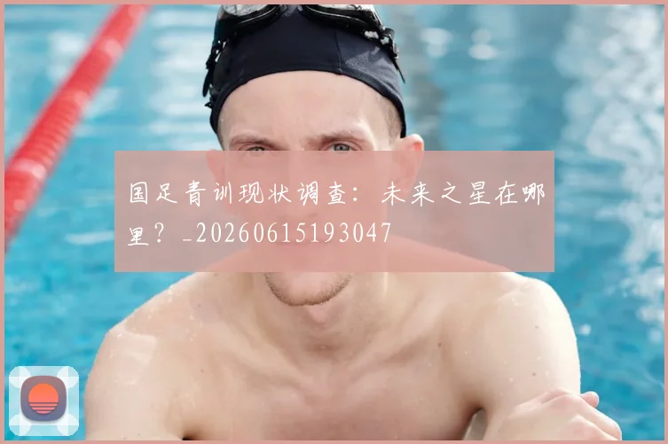 国足青训现状调查：未来之星在哪里？_20260615193047