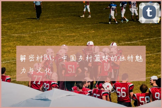 解密村BA:中国乡村篮球的独特魅力与文化