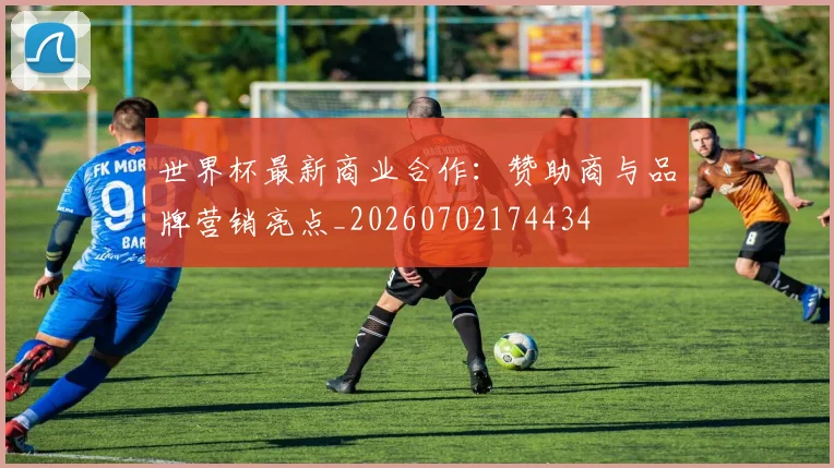 世界杯最新商业合作：赞助商与品牌营销亮点_20260702174434